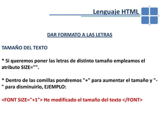 				Lenguaje HTMLDAR FORMATO A LAS LETRASTAMAÑO DEL TEXTO* Si queremos poner las letras de distinto tamaño empleamos el atributo SIZE="". * Dentro de las comillas pondremos "+" para aumentar el tamaño y "-" para disminuirlo, EJEMPLO:<FONT SIZE="+1"> He modificado el tamaño del texto </FONT>