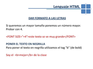 				Lenguaje HTMLDAR FORMATO A LAS LETRASSi queremos un mayor tamaño ponemos un número mayor. Probar con 4.<FONT SIZE="+4">este texto se ve muy grande</FONT>PONER EL TEXTO EN NEGRILLAPara poner el texto en negrilla utilizamos el tag "b" (de bold)Soy el  <b>mejor</b> de la clase