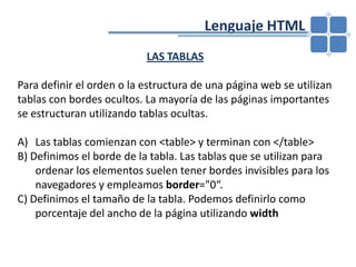 				Lenguaje HTMLLAS TABLASPara definir el orden o la estructura de una página web se utilizan tablas con bordes ocultos. La mayoría de las páginas importantes se estructuran utilizando tablas ocultas.Las tablas comienzan con <table> y terminan con </table>B) Definimos el borde de la tabla. Las tablas que se utilizan para ordenar los elementos suelen tener bordes invisibles para los navegadores y empleamos border="0“.C) Definimos el tamaño de la tabla. Podemos definirlo como porcentaje del ancho de la página utilizando width