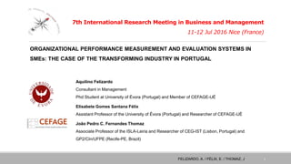 7th International Research Meeting in Business and Management
11-12 Jul 2016 Nice (France)
Aquilino Felizardo
Consultant in Management
Phd Student at University of Évora (Portugal) and Member of CEFAGE-UÉ
Elisabete Gomes Santana Félix
Assistant Professor of the University of Évora (Portugal) and Researcher of CEFAGE-UÉ
João Pedro C. Fernandes Thomaz
Associate Professor of the ISLA-Leiria and Researcher of CEG-IST (Lisbon, Portugal) and
GP2/CIn/UFPE (Recife-PE, Brazil)
FELIZARDO, A. / FÉLIX, E. / THOMAZ, J. 1
ORGANIZATIONAL PERFORMANCE MEASUREMENT AND EVALUATION SYSTEMS IN
SMEs: THE CASE OF THE TRANSFORMING INDUSTRY IN PORTUGAL
 