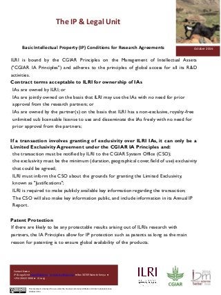 The IP & Legal Unit
Pictures
Contact Name
IP & Legal Unit lopati@cgiar.org; mmucheru@cgiar.org ● Box 30709 Nairobi Kenya ●
+254 20 422 3000 ● ilri.org
This document is licensed for use under the Creative Commons Attribution 4.0 International Licence.
October 2016
October 2016Basic Intellectual Property (IP) Conditions for Research Agreements
ILRI is bound by the CGIAR Principles on the Management of Intellectual Assets
("CGIAR IA Principles") and adheres to the principles of global access for all its R&D
activities.
Contract terms acceptable to ILRI for ownership of IAs
 IAs are owned by ILRI; or
 IAs are jointly owned on the basis that ILRI may use the IAs with no need for prior
approval from the research partners; or
 IAs are owned by the partner(s) on the basis that ILRI has a non-exclusive, royalty-free
unlimited sub licensable license to use and disseminate the IAs freely with no need for
prior approval from the partners;
If a transaction involves granting of exclusivity over ILRI IAs, it can only be a
Limited Exclusivity Agreement under the CGIAR IA Principles and:
 the transaction must be notified by ILRI to the CGIAR System Office (CSO);
 the exclusivity must be the minimum (duration, geographical cover, field of use) exclusivity
that could be agreed;
 ILRI must inform the CSO about the grounds for granting the Limited Exclusivity,
known as "Justifications";
 ILRI is required to make publicly available key information regarding the transaction;
 The CSO will also make key information public, and include information in its Annual IP
Report.
Patent Protection
If there are likely to be any protectable results arising out of ILRIs research with
partners, the IA Principles allow for IP protection such as patents as long as the main
reason for patenting is to ensure global availability of the products.
 