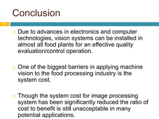 Conclusion
12
 Due to advances in electronics and computer
technologies, vision systems can be installed in
almost all food plants for an effective quality
evaluation/control operation.
 One of the biggest barriers in applying machine
vision to the food processing industry is the
system cost.
 Though the system cost for image processing
system has been significantly reduced the ratio of
cost to benefit is still unacceptable in many
potential applications.
 