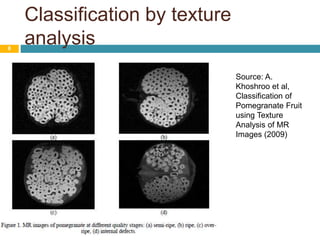 Classification by texture
analysis8
Source: A.
Khoshroo et al,
Classification of
Pomegranate Fruit
using Texture
Analysis of MR
Images (2009)
 