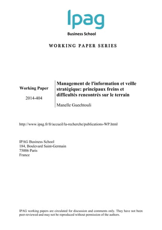 Business School
W O R K I N G P A P E R S E R I E S
IPAG working papers are circulated for discussion and comments only. They have not been
peer-reviewed and may not be reproduced without permission of the authors.
Working Paper
2014-404
Management de l'information et veille
stratégique: principaux freins et
difficultés rencontrés sur le terrain
Manelle Guechtouli
http://www.ipag.fr/fr/accueil/la-recherche/publications-WP.html
IPAG Business School
184, Boulevard Saint-Germain
75006 Paris
France
 