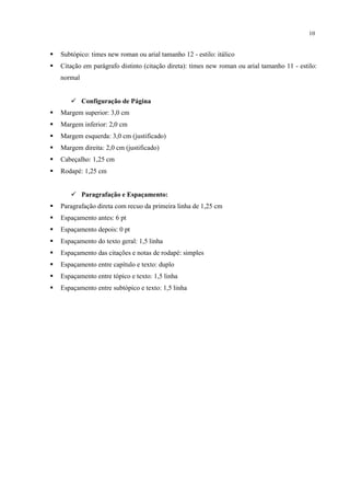 10


   Subtópico: times new roman ou arial tamanho 12 - estilo: itálico
   Citação em parágrafo distinto (citação direta): times new roman ou arial tamanho 11 - estilo:
    normal


        Configuração de Página
   Margem superior: 3,0 cm
   Margem inferior: 2,0 cm
   Margem esquerda: 3,0 cm (justificado)
   Margem direita: 2,0 cm (justificado)
   Cabeçalho: 1,25 cm
   Rodapé: 1,25 cm


        Paragrafação e Espaçamento:
   Paragrafação direta com recuo da primeira linha de 1,25 cm
   Espaçamento antes: 6 pt
   Espaçamento depois: 0 pt
   Espaçamento do texto geral: 1,5 linha
   Espaçamento das citações e notas de rodapé: simples
   Espaçamento entre capítulo e texto: duplo
   Espaçamento entre tópico e texto: 1,5 linha
   Espaçamento entre subtópico e texto: 1,5 linha
 