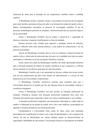 2


intelectual do aluno para a formação de um compromisso científico frente à realidade
empírica.
       A Metodologia auxilia e, portanto, orienta o universitário no processo de investigação
para tomar decisões oportunas na busca do saber e na formação do estado de espírito crítico e
hábitos correspondentes necessários ao processo de investigação científica. O uso de
processos metodológicos permitirá ao estudante o desenvolvimento de seu raciocínio lógico e
de sua criatividade.
       Assim, a Metodologia Científica deve-se propor a desenvolver a capacidade de
observar, selecionar e organizar cientificamente os fatos da realidade.
       Portanto devemos estar voltados para capacitar o estudante, através de reflexões,
práticas e reflexões sobre estas mesmas práticas, a uma análise do conhecimento e do seu
processo de produção.
       Através da Metodologia Científica deve-se criar ou estimular o desenvolvimento do
espírito crítico e observador do aluno para que ele possa ver a realidade com toda sua nudez,
analisando-a e refletindo-a à luz de concepções filosóficas e teóricas.
       Assim, através do estudo da Metodologia Científica vão sendo apresentadas diretrizes
para a formação paulatina de hábitos de estudos científicos já que a pesquisa e a reflexão
devem constituir-se em objetivos principais da vida universitária.
       Metodologia Científica não é um amontoado de técnicas, embora elas devam existir,
mas sim um conhecimento que deve estar sempre em relacionamento e a serviço de uma
proposta nova de Universidade e conhecimento.
       A Metodologia Científica estrutura-se portanto para contribuir para que a
Universidade desenvolva as funções que lhe são impostas frente às necessidades culturais e
econômicas emergentes.
       Assim, a Metodologia Científica vem para auxiliar na formação profissional do
estudante. Pretende-se alcançar uma formação profissional competente bem como uma
formação sócio-política que conduzirão o aluno a ler crítica e analiticamente o seu cotidiano.
       A formação profissional competente está diretamente relacionada ao crédito dado ao
estudo e à elaboração de um projeto de estudo. Isto é, deve estar implícita a preocupação em
aprender as funções advindas de sua carreia profissional.
       Considerando-se a Universidade como centro do saber, como uma instituição
preocupada com a qualificação do ensino, com o rigor da aprendizagem e com o progresso da
ciência, ela terá na Metodologia um valioso ajudante quanto ao desenvolvimento de
capacidades e habilidades do universitário. Vem portanto fornecer os pressupostos do trabalho
 