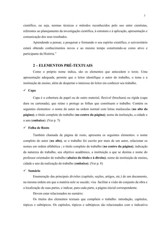 3


científico, ou seja, normas técnicas e métodos reconhecidos pelo uso entre cientistas,
referentes ao planejamento da investigação científica, à estrutura e à aplicação, apresentação e
comunicação dos seus resultados.
       Aprendendo a pensar, a pesquisar e formando o seu espírito científico, o universitário
estará obtendo conhecimentos novos e ao mesmo tempo construindo-se como ativo e
participante da História.”


       2 – ELEMENTOS PRÉ-TEXTUAIS
       Como o próprio nome indica, são os elementos que antecedem o texto. Uma
apresentação adequada, permite que o leitor identifique o autor do trabalho, o tema e a
instituição de ensino, além de despertar o interesse do leitor em conhecer seu trabalho.

 Capa

       Capa é a cobertura de papel ou de outro material, flexível (brochura) ou rígida (capa
dura ou cartonada), que reúne e protege as folhas que constituem o trabalho. Contém os
seguintes elementos: o nome do autor na ordem normal com letras maiúsculas (no alto da
página); o título completo do trabalho (no centro da página); nome da instituição, a cidade e
o ano (embaixo). (Ver p. 7)

 Folha de Rosto

       Também chamada de página de rosto, apresenta os seguintes elementos: o nome
completo do autor (no alto), se o trabalho foi escrito por mais de um autor, relacionar os
nomes em ordem alfabética ; o título completo do trabalho (no centro da página); indicação
da natureza do trabalho, seu objetivo acadêmico, a instituição a que se destina e nome do
professor orientador do trabalho (abaixo do título e à direita); nome da instituição de ensino,
cidade e ano da realização do trabalho (embaixo). (Ver p. 8)

 Sumário
       Enumeração das principais divisões (capítulo, seções, artigos, etc.) de um documento,
na mesma ordem em que a matéria nele se sucede; visa facilitar a visão do conjunto da obra e
a localização de suas partes, e indicar, para cada parte, a página inicial correspondente.
       Devem estar relacionados no sumário:
       Os títulos dos elementos textuais que compõem o trabalho: introdução, capítulos,
tópicos e subtópicos. Os capítulos, tópicos e subtópicos são relacionados com o indicativo
 