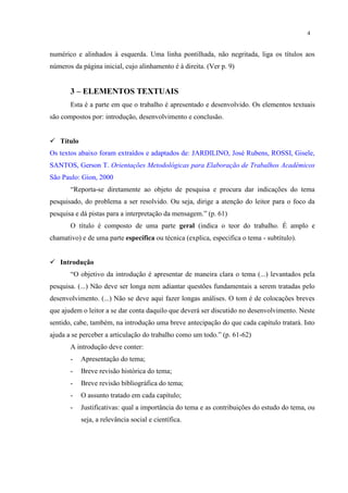 4


numérico e alinhados à esquerda. Uma linha pontilhada, não negritada, liga os títulos aos
números da página inicial, cujo alinhamento é à direita. (Ver p. 9)


       3 – ELEMENTOS TEXTUAIS
       Esta é a parte em que o trabalho é apresentado e desenvolvido. Os elementos textuais
são compostos por: introdução, desenvolvimento e conclusão.


 Título
Os textos abaixo foram extraídos e adaptados de: JARDILINO, José Rubens, ROSSI, Gisele,
SANTOS, Gerson T. Orientações Metodológicas para Elaboração de Trabalhos Acadêmicos
São Paulo: Gion, 2000
       “Reporta-se diretamente ao objeto de pesquisa e procura dar indicações do tema
pesquisado, do problema a ser resolvido. Ou seja, dirige a atenção do leitor para o foco da
pesquisa e dá pistas para a interpretação da mensagem.” (p. 61)
       O título é composto de uma parte geral (indica o teor do trabalho. É amplo e
chamativo) e de uma parte específica ou técnica (explica, especifica o tema - subtítulo).


 Introdução
       “O objetivo da introdução é apresentar de maneira clara o tema (...) levantados pela
pesquisa. (...) Não deve ser longa nem adiantar questões fundamentais a serem tratadas pelo
desenvolvimento. (...) Não se deve aqui fazer longas análises. O tom é de colocações breves
que ajudem o leitor a se dar conta daquilo que deverá ser discutido no desenvolvimento. Neste
sentido, cabe, também, na introdução uma breve antecipação do que cada capítulo tratará. Isto
ajuda a se perceber a articulação do trabalho como um todo.” (p. 61-62)
       A introdução deve conter:
       -   Apresentação do tema;
       -   Breve revisão histórica do tema;
       -   Breve revisão bibliográfica do tema;
       -   O assunto tratado em cada capítulo;
       -   Justificativas: qual a importância do tema e as contribuições do estudo do tema, ou
           seja, a relevância social e científica.
 
