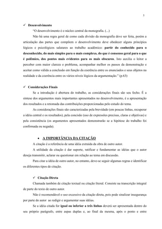 5


 Desenvolvimento
       “O desenvolvimento é o núcleo central da monografia. (...)
       Não há uma regra geral de como cada divisão da monografia deve ser feita, porém a
articulação das partes que compõem o desenvolvimento deve obedecer alguns princípios
lógicos e psicológicos salutares ao trabalho acadêmico: partir do conhecido para o
desconhecido, do mais simples para o mais complexo, do que é consenso geral para o que
é polêmico, dos pontos mais evidentes para os mais obscuros. Isto auxilia o leitor a
perceber com maior clareza o problema, acompanhar melhor os passos da demonstração e
aceitar como válida a conclusão em função da coerência entre os enunciados e seus objetos na
realidade e da coerência entre os vários níveis lógicos da argumentação.” (p.63)


 Considerações Finais
       Se a introdução é abertura do trabalho, as considerações finais são seu fecho. É a
síntese dos argumentos mais importantes apresentados no desenvolvimento, é a apresentação
dos resultados e a retomada das contribuições proporcionadas pelo estudo do tema.
       As considerações finais são caracterizadas pela brevidade (em poucas linhas, recuperar
a idéia central e os resultados), pela concisão (uso de expressões precisas, claras e objetivas) e
pela consistência (os argumentos apresentados demonstrarão se a hipótese do trabalho foi
confirmada ou negada).


               A IMPORTÂNCIA DA CITAÇÃO
       A citação é a referência de uma idéia extraída da obra de outro autor.
       A utilidade da citação é dar suporte, ratificar e fundamentar as idéias que o autor
deseja transmitir, aclarar ou questionar em relação ao tema em discussão.
       Para citar a idéia de outro autor, no entanto, deve-se seguir algumas regras e identificar
os diferentes tipos de citação.


        Citação Direta
       Chamada também de citação textual ou citação literal. Consiste na transcrição integral
de parte do texto de outro autor.
       Não é recomendável o uso excessivo da citação direta, pois pode sinalizar insegurança
por parte do autor ao redigir e argumentar suas idéias.
       Se a idéia citada for igual ou inferior a três linhas deverá ser apresentada dentro do
seu próprio parágrafo, entre aspas duplas e, ao final da mesma, após o ponto e entre
 