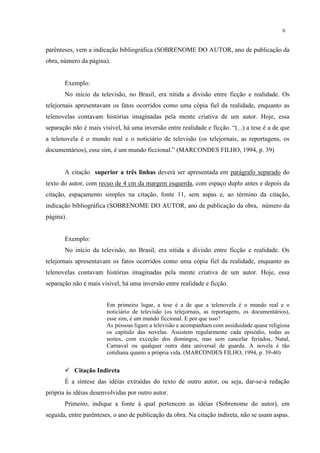 6


parênteses, vem a indicação bibliográfica (SOBRENOME DO AUTOR, ano de publicação da
obra, número da página).


       Exemplo:
       No início da televisão, no Brasil, era nítida a divisão entre ficção e realidade. Os
telejornais apresentavam os fatos ocorridos como uma cópia fiel da realidade, enquanto as
telenovelas contavam histórias imaginadas pela mente criativa de um autor. Hoje, essa
separação não é mais visível, há uma inversão entre realidade e ficção. “(...) a tese é a de que
a telenovela é o mundo real e o noticiário de televisão (os telejornais, as reportagens, os
documentários), esse sim, é um mundo ficcional.” (MARCONDES FILHO, 1994, p. 39)


       A citação superior a três linhas deverá ser apresentada em parágrafo separado do
texto do autor, com recuo de 4 cm da margem esquerda, com espaço duplo antes e depois da
citação, espaçamento simples na citação, fonte 11, sem aspas e, ao término da citação,
indicação bibliográfica (SOBRENOME DO AUTOR, ano de publicação da obra, número da
página).


       Exemplo:
       No início da televisão, no Brasil, era nítida a divisão entre ficção e realidade. Os
telejornais apresentavam os fatos ocorridos como uma cópia fiel da realidade, enquanto as
telenovelas contavam histórias imaginadas pela mente criativa de um autor. Hoje, essa
separação não é mais visível, há uma inversão entre realidade e ficção.


                        Em primeiro lugar, a tese é a de que a telenovela é o mundo real e o
                        noticiário de televisão (os telejornais, as reportagens, os documentários),
                        esse sim, é um mundo ficcional. E por que isso?
                        As pessoas ligam a televisão e acompanham com assiduidade quase religiosa
                        os capítulo das novelas. Assistem regularmente cada episódio, todas as
                        noites, com exceção dos domingos, mas sem cancelar feriados, Natal,
                        Carnaval ou qualquer outra data universal de guarda. A novela é tão
                        cotidiana quanto a própria vida. (MARCONDES FILHO, 1994, p. 39-40)


        Citação Indireta
       É a síntese das idéias extraídas do texto de outro autor, ou seja, dar-se-á redação
própria às idéias desenvolvidas por outro autor.
       Primeiro, indique a fonte à qual pertencem as idéias (Sobrenome do autor), em
seguida, entre parênteses, o ano de publicação da obra. Na citação indireta, não se usam aspas.
 
