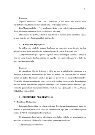 7




       Exemplos:
       Segundo Marcondes Filho (1994), atualmente, já não existe mais divisão entre
realidade e ficção, há uma inversão entre ficção e realidade na televisão.
       Para Marcondes Filho (1994), atualmente, já não existe mais divisão entre realidade e
ficção, há uma inversão entre ficção e realidade na televisão.
       Marcondes Filho (1994), defende a inexistência de fronteira entre realidade e ficção,
há uma inversão entre ficção e realidade na televisão.


           Citação de Citação (Apud)
       Se a idéia a ser citada for extraída da obra de um outro autor e não do autor da obra
original, far-se-á a citação de citação, também chamada de citação de segunda mão.
       A expressão latina apud significa: segundo fulano, referido por. Portanto, a citação é
feita em nome do autor da obra original, em seguida, vem a expressão apud e os dados do
autor e da obra consultada.


       Exemplo:
       Os pensadores liberais defendem a idéia de que a globalização econômica e a
liberdade de mercado possibilitaram que todas as pessoas, em qualquer parte do mundo,
tenham um padrão de consumo igual ao das pessoas que vivem nos países industrializados.
“Essa idéia interessa aos ricos dos países pobres, pois justifica a concentração da riqueza nas
mãos de poucos, em nome do progresso tecnológico e do desenvolvimento econômico que,
como eles querem fazer crer, futuramente irão beneficiar toda a população. (FURTADO apud
OLIVEIRA, 2000, p. 208)


       5 – ELEMENTOS PÓS-TEXTUAIS

 Referência Bibliográfica

       Referência bibliográfica é a relação ordenada de todas as obras citadas ao longo do
trabalho. A apresentação das obras é feita em folha separada, logo após a conclusão e segue as
normas da ABNT para referências bibliográficas.

       Os documentos lidos, porém não citados no trabalho, poderão ser apresentados em
outra lista, nomeada de Bibliografia Recomendada ou Obras Consultadas.

       A apresentação das obras será:
 