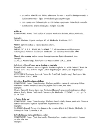 8


          por ordem alfabética do último sobrenome do autor – seguido do(s) prenome(s) e
          outros sobrenomes - e pela ordem cronológica da publicação
          com espaço entre linhas simples na referência e espaço entre linhas duplo entre elas
          o alinhamento é feito em relação à margem esquerda.

a) Livros
SOBRENOME, Nome. Título. edição. Cidade de publicação: Editora, ano de publicação.

Exemplo:
CHAUI, Marilena. O que é ideologia. 42. ed. São Paulo: Brasiliense, 1997.

Até três autores: indica-se o nome dos três autores.
Exemplo:
JARDILINO, J. R. L.; ROSSI, G.; SANTOS, G. T. Orientações metodológicas para
elaboração de trabalhos acadêmicos. São Paulo: Gois Editora e Publicidade, 2000.

Mais de três autores: indicar o nome do organizador ou do coordenador da obra.
Exemplo:
DANTAS, Audálio (org.). Repórteres. São Paulo: Editora SENAC, 1998.

Referência bibliográfica de parte da obra ou capítulo.
SOBRENOME, Nome do autor do capítulo. Título do capítulo. In: SOBRENOME, Nome do
autor do livro. Título do livro. edição. Cidade de publicação: Editora, ano de publicação.
Exemplo:
MEIRELLES, Domingos. Acerto de Contas. In: DANTAS. Audálio (org.). Repórteres. São
Paulo: Editora SENAC, 1998.

b) Artigos de publicações periódicas
SOBRENOME, Nome. Título do artigo. Título do periódico, cidade de publicação: Editor,
número do volume, número do fascículo, páginas inicial-final, mês e ano.
Exemplo:
SILVA, Dalmo O. Souza. Ágora ou o Zoológico Humano?- uma contribuição para o debate
sobre os Reality Shows. Cenários da Comunicação, São Paulo: UNINOVE, v. 1, n. 1, p. 57-
71, set. 2002.

c) Artigo de jornal
SOBRENOME, Nome. Título do artigo. Título do Jornal, cidade, data de publicação. Número
ou título do caderno, seção ou suplemento, páginas inicial-final.
Exemplo:
CARDOSO, Raquel. Zeca, o pivô da guerra das cervejas. Diário de S. Paulo, São Paulo, 16
de março de 2004. Economia, p. B3.

d) Trabalhos de fontes eletrônicas online
SOBRENOME, Nome. Título do trabalho. Disponível em: <endereço eletrônico> Acesso
em: dia, mês, ano.
Exemplo:
 
