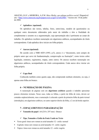 9


ARAÚJO, J.G.F. e MOREIRA, A.Z.M. Mass Media: um enfoque político-social. Disponível
em: <http://www.intercom.org.br/papers/xxii-ci/gt27/27z02.PDF > Acesso em: 14 de junho
de 2004.

        Apêndices (opcional)
       Os apêndices são textos, tabelas, fotos, entrevistas, modelo de questionário ou
qualquer outro documento elaborados pelo autor do trabalho e têm a finalidade de
complementar o assunto ou a argumentação, cuja apresentação não é pertinente ao corpo do
trabalho. Os apêndices recebem numeração em algarismos arábicos, acompanhados do título
correspondente. Cada apêndice deve iniciar em folha própria.


        Anexos (opcional)
       De acordo com a NBR 6029 (1993, p.5), anexo é o “documento, nem sempre do
próprio autor que serve de fundamentação, comprovação ou ilustração”, como textos sobre
legislação, estatutos, regimentos, mapas, entre outros. Os anexos recebem numeração em
algarismos arábicos, acompanhados do título correspondente. Cada anexo deve iniciar em
folha própria.


        Capa final
       Conhecida também como quarta capa, não compreende nenhum elemento, ou seja, é
apenas uma folha em branco.


       6 – NUMERAÇÃO DE PÁGINA
       A numeração de páginas será em algarismos arábicos quando o trabalho apresentar
poucos elementos textuais. Nesse caso, todas as folhas, a partir da folha de rosto, devem ser
contadas seqüencialmente, mas a numeração é colocada a partir da primeira folha da parte textual
(introdução), em algarismos arábicos, no canto superior direito da folha, a 2 cm da borda superior.


       7 – ESPAÇAMENTO E PARAGRAFAÇÃO
        Tamanho do papel: A4 (210 x 297 mm) - Branco


        Tipo, Tamanho e Estilo da Fonte Usada no Texto
   Texto geral: times new roman ou arial tamanho 12 - estilo: normal
   Capítulo: times new roman ou arial tamanho 14 - estilo: negrito
   Tópico: times new roman ou arial tamanho 12 - estilo: negrito
 