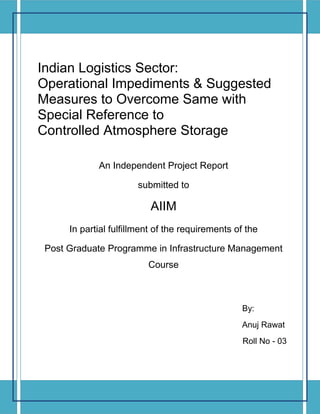 Page 1 of 57
Indian Logistics Sector:
Operational Impediments & Suggested
Measures to Overcome Same with
Special Reference to
Controlled Atmosphere Storage
An Independent Project Report
submitted to
AIIM
In partial fulfillment of the requirements of the
Post Graduate Programme in Infrastructure Management
Course
By:
Anuj Rawat
Roll No - 03
 
