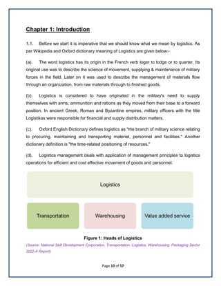 Page 10 of 57
Chapter 1: Introduction
1.1. Before we start it is imperative that we should know what we mean by logistics. As
per Wikipedia and Oxford dictionary meaning of Logistics are given below:-
(a). The word logistics has its origin in the French verb loger to lodge or to quarter. Its
original use was to describe the science of movement, supplying & maintenance of military
forces in the field. Later on it was used to describe the management of materials flow
through an organization, from raw materials through to finished goods.
(b). Logistics is considered to have originated in the military's need to supply
themselves with arms, ammunition and rations as they moved from their base to a forward
position. In ancient Greek, Roman and Byzantine empires, military officers with the title
Logistikas were responsible for financial and supply distribution matters.
(c). Oxford English Dictionary defines logistics as "the branch of military science relating
to procuring, maintaining and transporting materiel, personnel and facilities." Another
dictionary definition is "the time-related positioning of resources."
(d). Logistics management deals with application of management principles to logistics
operations for efficient and cost effective movement of goods and personnel.
Figure 1: Heads of Logistics
(Source: National Skill Development Corporation, Transportation, Logistics, Warehousing, Packaging Sector
2022-A Report).
Logistics
Transportation Warehousing Value added service
 