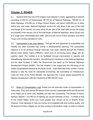 Page 16 of 57
Chapter 2: ROADS
2.1. General India has one of the largest road networks in world, aggregating to present
consisting of 200 km of Expressways, 66,754 km of National Highways, 128,000 km of
State Highways, 470,000 km of Major District Roads, and about 2,650,000 km of other
district and rural roads. National Highways account for only about 2 per cent of the total
road length of the country, but carry about 40 per cent of the total traffic across the length
and breadth of the country. Out of the total length of National Highways, about 35 per cent
is of single lane/ intermediate lane width, about 53 per cent is 2-lane standard, and about
12 per cent is 4-lane standard or more.
2.2. Improvement in the road network : Through the twin objectives of accessibility and
mobility has been accorded high priority in developmental planning. The accessibility
objective is to be achieved through improved rural roads network through the Pradhan
Mantra Gram Sadak Yojana (PMGSY), which aims at connecting every village with all-
weather roads. The mobility is to be facilitated through improvement in capacity and
strengthening high-density corridors. Considering the importance of the National Highways
and the rapid increase in traffic, the Government has taken up the National Highways
Development Project (NHDP). The ﬁrst initiative in this regard was the 4/6 laning of the
Golden Quadrilateral followed by the North South – East West (NS–EW) corridor. Further,
keeping in view the need for nationwide connectivity, the Committee on Infrastructure,
under the chair of the Prime Minister, has approved the a seven phase programme for
highway development, with the investment of INR 236,247 crore.
2.3. Share of Transportation Load: Roads are the dominant mode of transportation in
India today. They carry almost 90 percent of the country’s passenger traffic and 56 percent
of its freight due to lower cost, flexibility and last mile connectivity. The density of India’s
highway network -- at 0.66 km of highway per square kilometer of land – is similar to that
of the United States (0.65) and much greater than China's (0.16) or Brazil's (0.20).
However, most highways in India are narrow and congested with poor surface quality, and
40 percent of India’s villages do not have access to all-weather roads. In order to improve
 