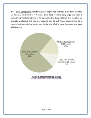 Page 18 of 57
2.4. Fleet Configuration. Road transport is fragmented and most of the truck operators
are having a small fleet of 4-5 trucks. Small fleet operators carry large proportion of
national freight and almost most of the regional freight. Drivers of small fleet operators are
generally uneducated and paid low wages to use old and vintage equipment so as to
capture business with low quotes and hardly any effort is made to provide any value
added service.
Figure 4: Truck Ownership in India
(Source: Transportation in India vol 2 by KPMG)
 