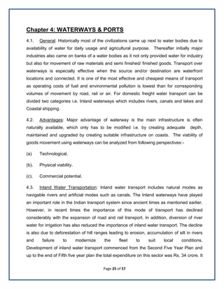 Page 25 of 57
Chapter 4: WATERWAYS & PORTS
4.1. General. Historically most of the civilizations came up next to water bodies due to
availability of water for daily usage and agricultural purpose. Thereafter initially major
industries also came on banks of a water bodies as it not only provided water for industry
but also for movement of raw materials and semi finished/ finished goods. Transport over
waterways is especially effective when the source and/or destination are waterfront
locations and connected. It is one of the most effective and cheapest means of transport
as operating costs of fuel and environmental pollution is lowest than for corresponding
volumes of movement by road, rail or air. For domestic freight water transport can be
divided two categories i.e. Inland waterways which includes rivers, canals and lakes and
Coastal shipping.
4.2. Advantages: Major advantage of waterway is the main infrastructure is often
naturally available, which only has to be modified i.e. by creating adequate depth,
maintained and upgraded by creating suitable infrastructure on coasts. The viability of
goods movement using waterways can be analyzed from following perspectives:-
(a) Technological.
(b). Physical viability.
(c). Commercial potential.
4.3. Inland Water Transportation: Inland water transport includes natural modes as
navigable rivers and artificial modes such as canals. The Inland waterways have played
an important role in the Indian transport system since ancient times as mentioned earlier.
However, in recent times the importance of this mode of transport has declined
considerably with the expansion of road and rail transport. In addition, diversion of river
water for irrigation has also reduced the importance of inland water transport. The decline
is also due to deforestation of hill ranges leading to erosion, accumulation of silt in rivers
and failure to modernize the fleet to suit local conditions.
Development of inland water transport commenced from the Second Five Year Plan and
up to the end of Fifth five year plan the total expenditure on this sector was Rs. 34 crore. It
 
