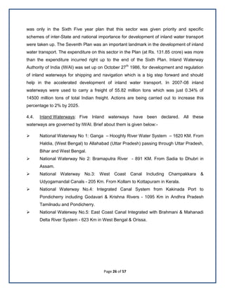 Page 26 of 57
was only in the Sixth Five year plan that this sector was given priority and specific
schemes of inter-State and national importance for development of inland water transport
were taken up. The Seventh Plan was an important landmark in the development of inland
water transport. The expenditure on this sector in the Plan (at Rs. 131.85 crore) was more
than the expenditure incurred right up to the end of the Sixth Plan. Inland Waterway
Authority of India (IWAI) was set up on October 27th
1986, for development and regulation
of inland waterways for shipping and navigation which is a big step forward and should
help in the accelerated development of inland water transport. In 2007-08 inland
waterways were used to carry a freight of 55.82 million tons which was just 0.34% of
14500 million tons of total Indian freight. Actions are being carried out to increase this
percentage to 2% by 2025.
4.4. Inland Waterways: Five Inland waterways have been declared. All these
waterways are governed by IWAI. Brief about them is given below:-
 National Waterway No 1: Ganga – Hooghly River Water System – 1620 KM. From
Haldia, (West Bengal) to Allahabad (Uttar Pradesh) passing through Uttar Pradesh,
Bihar and West Bengal.
 National Waterway No 2: Bramaputra River - 891 KM. From Sadia to Dhubri in
Assam.
 National Waterway No.3: West Coast Canal Including Champakkara &
Udyogamandal Canals - 205 Km. From Kollam to Kottapuram in Kerala.
 National Waterway No.4: Integrated Canal System from Kakinada Port to
Pondicherry including Godavari & Krishna Rivers - 1095 Km in Andhra Pradesh
Tamilnadu and Pondicherry.
 National Waterway No.5: East Coast Canal Integrated with Brahmani & Mahanadi
Delta River System - 623 Km in West Bengal & Orissa.
 