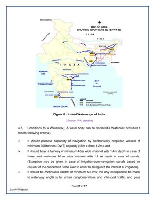 Page 27 of 57
Figure 6 : Inland Waterways of India
( Source: IWAI website)
4.5. Conditions for a Waterway1. A water body can be declared a Waterway provided it
meets following criteria:-
 It should possess capability of navigation by mechanically propelled vessels of
minimum 300 tonnes (DWT) capacity (45m x 8m x 1.2m), and
 It should have a fairway of minimum 40m wide channel with 1.4m depth in case of
rivers and minimum 30 m wide channel with 1.8 m depth in case of canals.
(Exception may be given in case of irrigation-cum-navigation canals based on
request of the concerned State Govt in order to safeguard the interest of irrigation).
 It should be continuous stretch of minimum 50 kms; the only exception to be made
to waterway length is for urban conglomerations and intra-port traffic, and pass
1: IAWI Website
 