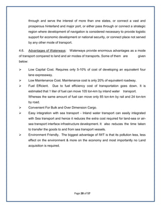 Page 28 of 57
through and serve the interest of more than one states, or connect a vast and
prosperous hinterland and major port, or either pass through or connect a strategic
region where development of navigation is considered necessary to provide logistic
support for economic development or national security, or connect place not served
by any other mode of transport.
4.6. Advantages of Waterways: Waterways provide enormous advantages as a mode
of transport compared to land and air modes of transports. Some of them are given
below:
 Low Capital Cost. Requires only 5-10% of cost of developing an equivalent four
lane expressway.
 Low Maintenance Cost. Maintenance cost is only 20% of equivalent roadway.
 Fuel Efficient. Due to fuel efficiency cost of transportation goes down. It is
estimated that 1 liter of fuel can move 105 ton-km by inland water transport.
Whereas the same amount of fuel can move only 85 ton-km by rail and 24 ton-km
by road.
 Convenient For Bulk and Over Dimension Cargo.
 Easy integration with sea transport - Inland water transport can easily integrated
with Sea transport and hence it reduces the extra cost required for land-sea or air-
sea transport interface infrastructure development. It also reduces the time taken
to transfer the goods to and from sea transport vessels.
 Environment Friendly. The biggest advantage of IWT is that its pollution less, less
effect on the environment & more on the economy and most importantly no Land
acquisition is required.
 