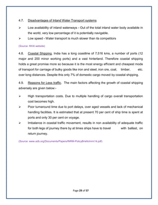 Page 29 of 57
4.7. Disadvantages of Inland Water Transport systems
 Low availability of inland waterways - Out of the total inland water body available in
the world, very low percentage of it is potentially navigable.
 Low speed - Water transport is much slower than its competitors
(Source: IWAI website)
4.8. Coastal Shipping. India has a long coastline of 7,516 kms, a number of ports (12
major and 200 minor working ports) and a vast hinterland. Therefore coastal shipping
holds a great promise more so because it is the most energy efficient and cheapest mode
of transport for carriage of bulky goods like iron and steel, iron ore, coal, timber, etc.
over long distances. Despite this only 7% of domestic cargo moved by coastal shipping.
4.9. Reasons for Less traffic. The main factors affecting the growth of coastal shipping
adversely are given below:-
 High transportation costs. Due to multiple handling of cargo overall transportation
cost becomes high.
 Poor turnaround time due to port delays, over aged vessels and lack of mechanical
handling facilities. It is estimated that at present 70 per cent of ship time is spent at
ports and only 30 per cent on voyage.
 Imbalance in coastal traffic movement, results in non availability of adequate traffic
for both legs of journey there by at times ships have to travel with ballast, on
return journey.
(Source: www.adb.org/Documents/Papers/INRM-PolicyBriefs/inrm14.pdf)
 