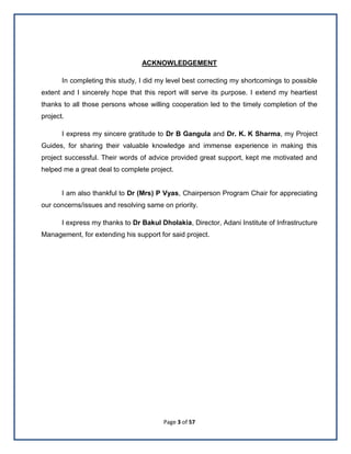 Page 3 of 57
ACKNOWLEDGEMENT
In completing this study, I did my level best correcting my shortcomings to possible
extent and I sincerely hope that this report will serve its purpose. I extend my heartiest
thanks to all those persons whose willing cooperation led to the timely completion of the
project.
I express my sincere gratitude to Dr B Gangula and Dr. K. K Sharma, my Project
Guides, for sharing their valuable knowledge and immense experience in making this
project successful. Their words of advice provided great support, kept me motivated and
helped me a great deal to complete project.
I am also thankful to Dr (Mrs) P Vyas, Chairperson Program Chair for appreciating
our concerns/issues and resolving same on priority.
I express my thanks to Dr Bakul Dholakia, Director, Adani Institute of Infrastructure
Management, for extending his support for said project.
 
