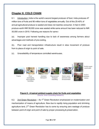 Page 38 of 57
Chapter 6: COLD CHAIN
6.1. Introduction: India is the world’s second largest producer of food. India produces 47
million tons of fruits and 96 million tons of vegetables annually. Out of this 25-40% of
annual agricultural produce is wasted and does not reaches consumer. In fact in 2003
produce worth INR 58,000 crore was wasted while same amount has been reduced to INR
30,000 crore in 2010. Following are reasons for same:-
(a). Improper post harvest handling due to lack of awareness among farmers about
advantages and methods of pre-cooling.
(b). Poor road and transportation infrastructure result in slow movement of produce
from to place of origin to point of sale.
(c). Unavailability of temperature controlled warehouses.
Figure 8 : A typical ambient supply chain for fruits and vegetables
(Source: Avon Consulting Research)
6.2. 2nd Green Revolution – As 1st
Green Revolution emphasized on modernization and
mechanization of means of agriculture. Now due to rapidly rising population and shrinking
agriculture land, 2nd
Green Revolution has to come by ensuring zero wastage of produce
between point of origin and point of sale by proper processing & preservation.
 
