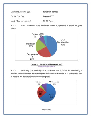 Page 44 of 57
Minimum Economic Size 4000-5000 Tonnes
Capital Cost /Ton Rs 6000-7000
Land (Cost not included) 1.0-1.5 Acres
6.12.1 Cost Component TCW. Details of various components of TCWs are given
below:-
Figure 12: Capital cost break-up TCW
(Source: CRISIL Report)
6.12.2. Operating cost break-up TCW. Extensive and continue air conditioning is
required so as to maintain desired temperature in various chambers of TCW therefore cost
of power is the main component of operating cost.
Civil
Construction
42%
Refrigeratio
n
25%
Insulation
20%
Others
8%
Utility
5%
Power
64%
Labour
22%
Licence
4%
Maintenance
10%
 