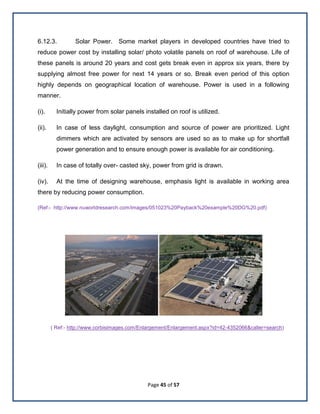 Page 45 of 57
6.12.3. Solar Power. Some market players in developed countries have tried to
reduce power cost by installing solar/ photo volatile panels on roof of warehouse. Life of
these panels is around 20 years and cost gets break even in approx six years, there by
supplying almost free power for next 14 years or so. Break even period of this option
highly depends on geographical location of warehouse. Power is used in a following
manner.
(i). Initially power from solar panels installed on roof is utilized.
(ii). In case of less daylight, consumption and source of power are prioritized. Light
dimmers which are activated by sensors are used so as to make up for shortfall
power generation and to ensure enough power is available for air conditioning.
(iii). In case of totally over- casted sky, power from grid is drawn.
(iv). At the time of designing warehouse, emphasis light is available in working area
there by reducing power consumption.
(Ref:- http://www.nuworldresearch.com/images/051023%20Payback%20example%20DG%20.pdf)
( Ref:- http://www.corbisimages.com/Enlargement/Enlargement.aspx?id=42-4352066&caller=search)
 