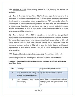 Page 46 of 57
6.13. Location of TCWs. While planning location of TCW, following two options are
available:-
(a). Next to Produce/ Harvest. When TCW is located close to harvest area it is
economical for farmers to take their produce to TCW also product is relatively fresh as less
time is spent in transportation. It may be possible that TCW may not be utilized for
complete year as area may be producing one crop only. Also setup cost may be less due
to comparatively cheap land but operational cost may be high as product will require
frequent transshipment in TCVs to point of sale. Will require more number of TCVs as
turnaround time of TCV will be more.
(b). Next to Market. When TCW is located next to market it can be operational
throughout the year as different products as per market demand can be stored, however
due care and speedy movement of harvested produce has to be carried out as delay will
set up aging in produce. Initial setup cost may be high due to costly land prices but
operational cost may be less as TCV will be used for shorter distance and frequent
replenishment of retail stores is possible. Also few TCVs will be required due to short
turnaround time.
6.14. Issues related with poor growth of warehousing. Various issues related with
Warehousing industry and their mitigation measures have been tabulated below:-
Table 16 : Challenges and Suggested Mitigation measures associated with Setting
Up of Cold Chain
S.No Challenges Suggested Mitigation Measures
1. Huge Investment on setting up
stores & Refrigerated vehicles.
Opt for Cooperative or PPP model
2. High Operating cost, erratic
Power Supply.
Use of Solar Power panels and intelligent
lighting system with generator for back
up.
 