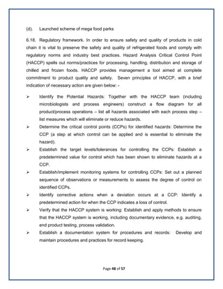 Page 48 of 57
(d). Launched scheme of mega food parks
6.18. Regulatory framework. In order to ensure safety and quality of products in cold
chain it is vital to preserve the safety and quality of refrigerated foods and comply with
regulatory norms and industry best practices. Hazard Analysis Critical Control Point
(HACCP) spells out norms/practices for processing, handling, distribution and storage of
chilled and frozen foods. HACCP provides management a tool aimed at complete
commitment to product quality and safety. Seven principles of HACCP, with a brief
indication of necessary action are given below: -
 Identify the Potential Hazards: Together with the HACCP team (including
microbiologists and process engineers) construct a flow diagram for all
product/process operations – list all hazards associated with each process step –
list measures which will eliminate or reduce hazards.
 Determine the critical control points (CCPs) for identified hazards: Determine the
CCP (a step at which control can be applied and is essential to eliminate the
hazard).
 Establish the target levels/tolerances for controlling the CCPs: Establish a
predetermined value for control which has been shown to eliminate hazards at a
CCP.
 Establish/implement monitoring systems for controlling CCPs: Set out a planned
sequence of observations or measurements to assess the degree of control on
identified CCPs.
 Identify corrective actions when a deviation occurs at a CCP: Identify a
predetermined action for when the CCP indicates a loss of control.
 Verify that the HACCP system is working: Establish and apply methods to ensure
that the HACCP system is working, including documentary evidence, e.g. auditing,
end product testing, process validation.
 Establish a documentation system for procedures and records: Develop and
maintain procedures and practices for record keeping.
 