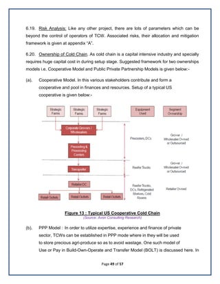 Page 49 of 57
6.19. Risk Analysis: Like any other project, there are lots of parameters which can be
beyond the control of operators of TCW. Associated risks, their allocation and mitigation
framework is given at appendix ―A‖.
6.20. Ownership of Cold Chain. As cold chain is a capital intensive industry and specially
requires huge capital cost in during setup stage. Suggested framework for two ownerships
models i.e. Cooperative Model and Public Private Partnership Models is given below:-
(a). Cooperative Model. In this various stakeholders contribute and form a
cooperative and pool in finances and resources. Setup of a typical US
cooperative is given below:-
Figure 13 : Typical US Cooperative Cold Chain
(Source: Avon Consulting Research)
(b). PPP Model : In order to utilize expertise, experience and finance of private
sector, TCWs can be established in PPP mode where in they will be used
to store precious agri-produce so as to avoid wastage. One such model of
Use or Pay in Build-Own-Operate and Transfer Model (BOLT) is discussed here. In
 