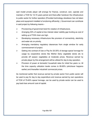Page 50 of 57
said model private player will arrange for finance, construct, own, operate and
maintain a TCW for 12-15 years period and there-after handover the infrastructure
to public sector for further operation (Provided technology obsolesce has not taken
place and equipment installed is functioning efficiently ). Government can contribute
in said project by following means:-
 Provisioning of government land for creation of infrastructure.
 Arranging 30% of capital at low interest rates/ viability gap funding as cost of
setting up of TCW chain are high.
 Developing necessary infrastructure like provision of connectivity, electricity
and water etc on priority.
 Arranging mandatory regulatory clearances from single window for early
commencement of project.
 Getting into contract of Use or Pay for 25-35% of storage space/ tonnage for
usage by cooperative stores like Mother Dairy vegetable stores etc to
provide off season vegetables at moderate prices. Revenue earned by
private player by this arrangement will be utilized for day to day operation.
 Provision of power at domestic/ household rates for initial five years i.e. till
the time capacity utilization levels comes to 80-85% (whichever happens
earlier) and thereafter industrial/ commercial prices.
As mentioned earlier that revenue earned by private sector from public sector will
be used to pay for day to day expenditure and revenue earned by own operations
of TCW of 75-65% space/ tonnage, can be used by private sector can be used to
pay back loan amount/ cost of capital.
 
