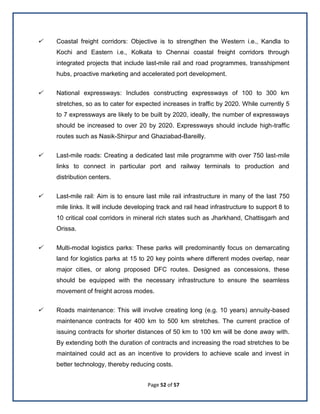 Page 52 of 57
 Coastal freight corridors: Objective is to strengthen the Western i.e., Kandla to
Kochi and Eastern i.e., Kolkata to Chennai coastal freight corridors through
integrated projects that include last-mile rail and road programmes, transshipment
hubs, proactive marketing and accelerated port development.
 National expressways: Includes constructing expressways of 100 to 300 km
stretches, so as to cater for expected increases in traffic by 2020. While currently 5
to 7 expressways are likely to be built by 2020, ideally, the number of expressways
should be increased to over 20 by 2020. Expressways should include high-traffic
routes such as Nasik-Shirpur and Ghaziabad-Bareilly.
 Last-mile roads: Creating a dedicated last mile programme with over 750 last-mile
links to connect in particular port and railway terminals to production and
distribution centers.
 Last-mile rail: Aim is to ensure last mile rail infrastructure in many of the last 750
mile links. It will include developing track and rail head infrastructure to support 8 to
10 critical coal corridors in mineral rich states such as Jharkhand, Chattisgarh and
Orissa.
 Multi-modal logistics parks: These parks will predominantly focus on demarcating
land for logistics parks at 15 to 20 key points where different modes overlap, near
major cities, or along proposed DFC routes. Designed as concessions, these
should be equipped with the necessary infrastructure to ensure the seamless
movement of freight across modes.
 Roads maintenance: This will involve creating long (e.g. 10 years) annuity-based
maintenance contracts for 400 km to 500 km stretches. The current practice of
issuing contracts for shorter distances of 50 km to 100 km will be done away with.
By extending both the duration of contracts and increasing the road stretches to be
maintained could act as an incentive to providers to achieve scale and invest in
better technology, thereby reducing costs.
 