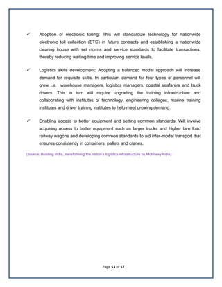Page 53 of 57
 Adoption of electronic tolling: This will standardize technology for nationwide
electronic toll collection (ETC) in future contracts and establishing a nationwide
clearing house with set norms and service standards to facilitate transactions,
thereby reducing waiting time and improving service levels.
 Logistics skills development: Adopting a balanced modal approach will increase
demand for requisite skills. In particular, demand for four types of personnel will
grow i.e. warehouse managers, logistics managers, coastal seafarers and truck
drivers. This in turn will require upgrading the training infrastructure and
collaborating with institutes of technology, engineering colleges, marine training
institutes and driver training institutes to help meet growing demand.
 Enabling access to better equipment and setting common standards: Will involve
acquiring access to better equipment such as larger trucks and higher tare load
railway wagons and developing common standards to aid inter-modal transport that
ensures consistency in containers, pallets and cranes.
(Source: Building India, transforming the nation’s logistics infrastructure by Mckinesy India)
 