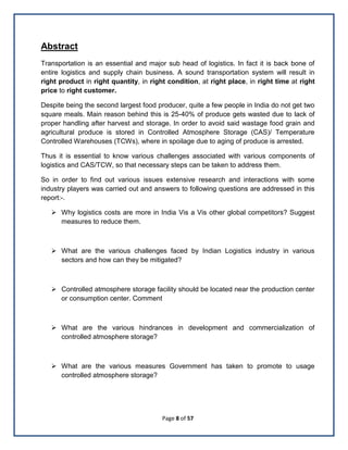 Page 8 of 57
Abstract
Transportation is an essential and major sub head of logistics. In fact it is back bone of
entire logistics and supply chain business. A sound transportation system will result in
right product in right quantity, in right condition, at right place, in right time at right
price to right customer.
Despite being the second largest food producer, quite a few people in India do not get two
square meals. Main reason behind this is 25-40% of produce gets wasted due to lack of
proper handling after harvest and storage. In order to avoid said wastage food grain and
agricultural produce is stored in Controlled Atmosphere Storage (CAS)/ Temperature
Controlled Warehouses (TCWs), where in spoilage due to aging of produce is arrested.
Thus it is essential to know various challenges associated with various components of
logistics and CAS/TCW, so that necessary steps can be taken to address them.
So in order to find out various issues extensive research and interactions with some
industry players was carried out and answers to following questions are addressed in this
report:-.
 Why logistics costs are more in India Vis a Vis other global competitors? Suggest
measures to reduce them.
 What are the various challenges faced by Indian Logistics industry in various
sectors and how can they be mitigated?
 Controlled atmosphere storage facility should be located near the production center
or consumption center. Comment
 What are the various hindrances in development and commercialization of
controlled atmosphere storage?
 What are the various measures Government has taken to promote to usage
controlled atmosphere storage?
 