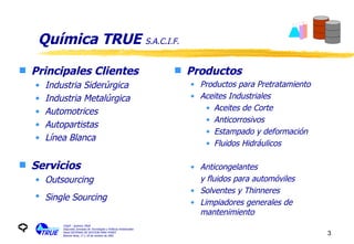 Química TRUE  S.A.C.I.F. Principales Clientes Industria Siderúrgica Industria Metalúrgica Automotrices Autopartistas Línea Blanca Servicios Outsourcing Single Sourcing   Productos Productos para Pretratamiento Aceites Industriales Aceites de Corte Anticorrosivos Estampado y deformación Fluidos Hidráulicos Anticongelantes y fluidos para automóviles Solventes y Thinneres Limpiadores generales de mantenimiento  CIQyP - Química TRUE Segundas Jornadas de Tecnologías y Políticas Ambientales Panel SISTEMAS DE GESTION PARA PYMES Buenos Aires, 17 y 18 de octubre de 2001 