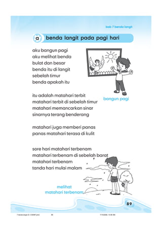 89
bab 7 benda langitbab 7 benda langitbab 7 benda langitbab 7 benda langitbab 7 benda langit
benda langit pada pagi haribenda langit pada pagi haribenda langit pada pagi haribenda langit pada pagi haribenda langit pada pagi hariaaaaa
aku bangun pagi
aku melihat benda
bulat dan besar
benda itu di langit
sebelah timur
benda apakah itu
itu adalah matahari terbit
matahari terbit di sebelah timur
matahari memancarkan sinar
sinarnya terang benderang
matahari juga memberi panas
panas matahari terasa di kulit
sore hari matahari terbenam
matahari terbenam di sebelah barat
matahari terbenam
tanda hari mulai malam
bangun pagi
melihat
matahari terbenam
7 benda langit (5.1) BSNP.pmd 7/15/2008, 10:56 AM89
 
