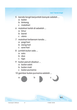 97
bab 7 benda langitbab 7 benda langitbab 7 benda langitbab 7 benda langitbab 7 benda langit
5 benda langit berjumlah banyak adalah ...
a bulan
b bintang
c matahari
6 matahari terbit di sebelah ...
a timur
b barat
c utara
7 matahari terbenam tanda ...
a pagi hari
b siang hari
c sore hari
8 jumlah bulan ada ...
a satu
b dua
c tiga
9 bulan penuh disebut ...
a bulan sabit
b bulan mati
c bulan purnama
10 gambar bulan purnama adalah ...
a b c
7 benda langit (5.1) BSNP.pmd 7/15/2008, 10:56 AM97
 