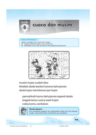 99
bab 8 cuaca dan musimbab 8 cuaca dan musimbab 8 cuaca dan musimbab 8 cuaca dan musimbab 8 cuaca dan musim
musim hujan sudah tiba
lihatlah dodo berlari karena kehujanan
dodo lupa membawa jas hujan
pernahkah kamu kehujanan seperti dodo
bagaimana cuaca saat hujan
coba kamu ceritakan
Petunjuk bagi guru:Petunjuk bagi guru:Petunjuk bagi guru:Petunjuk bagi guru:Petunjuk bagi guru:
Guru membacakan pengantar lalu mengumpulkan jawaban dari siswa sebanyak
mungkin, tanpa terlebih dahulu membenarkan atau menyalahkan.
Setelah mempelajari bab ini siswa harus mampu:
mengkomunikasikan keadaan cuaca di sekitarnya;
membedakan musim hujan dan kemarau dan pengaruhnya bagi manusia.
TTTTTujuan Pujuan Pujuan Pujuan Pujuan Pembelajaranembelajaranembelajaranembelajaranembelajaran
8 cuaca dan musim (5.2-5.3) BSNP.pmd 7/15/2008, 10:39 AM99
 