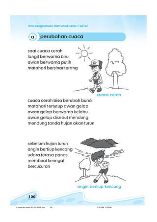 ilmu pengetahuan alam untuk kelas 1 sd/ miilmu pengetahuan alam untuk kelas 1 sd/ miilmu pengetahuan alam untuk kelas 1 sd/ miilmu pengetahuan alam untuk kelas 1 sd/ miilmu pengetahuan alam untuk kelas 1 sd/ mi
100
perubahan cuacaperubahan cuacaperubahan cuacaperubahan cuacaperubahan cuacaaaaaa
sebelum hujan turun
angin bertiup kencang
udara terasa panas
membuat keringat
bercucuran
saat cuaca cerah
langit berwarna biru
awan berwarna putih
matahari bersinar terang
cuaca cerah bisa berubah buruk
matahari tertutup awan gelap
awan gelap berwarna kelabu
awan gelap disebut mendung
mendung tanda hujan akan turun
cuaca cerah
angin bertiup kencang
8 cuaca dan musim (5.2-5.3) BSNP.pmd 7/15/2008, 10:39 AM100
 