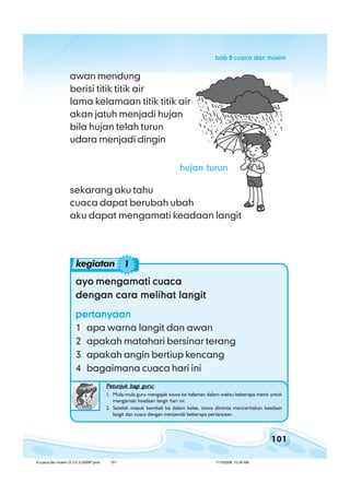 101
bab 8 cuaca dan musimbab 8 cuaca dan musimbab 8 cuaca dan musimbab 8 cuaca dan musimbab 8 cuaca dan musim
ayo mengamati cuacaayo mengamati cuacaayo mengamati cuacaayo mengamati cuacaayo mengamati cuaca
dengan cara melihat langitdengan cara melihat langitdengan cara melihat langitdengan cara melihat langitdengan cara melihat langit
pertanyaanpertanyaanpertanyaanpertanyaanpertanyaan
1 apa warna langit dan awan
2 apakah matahari bersinar terang
3 apakah angin bertiup kencang
4 bagaimana cuaca hari ini
Petunjuk bagi guru:Petunjuk bagi guru:Petunjuk bagi guru:Petunjuk bagi guru:Petunjuk bagi guru:
1. Mula-mula guru mengajak siswa ke halaman dalam waktu beberapa menit untuk
mengamati keadaan langit hari ini.
2. Setelah masuk kembali ke dalam kelas, siswa diminta menceritakan keadaan
langit dan cuaca dengan menjawab beberapa pertanyaan.
awan mendung
berisi titik titik air
lama kelamaan titik titik air
akan jatuh menjadi hujan
bila hujan telah turun
udara menjadi dingin
sekarang aku tahu
cuaca dapat berubah ubah
aku dapat mengamati keadaan langit
kegiatan 1
hujan turun
8 cuaca dan musim (5.2-5.3) BSNP.pmd 7/15/2008, 10:39 AM101
 