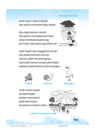 103
bab 8 cuaca dan musimbab 8 cuaca dan musimbab 8 cuaca dan musimbab 8 cuaca dan musimbab 8 cuaca dan musim
saat musim hujan
air berlimpah
petani menanam
padi dan sayur
tanaman tumbuh subur
bangau
saat hujan udara dingin
aku perlu memakai baju tebal
jika ingin keluar rumah
aku perlu memakai jas hujan
atau membawa payung
jas hujan dan payung tahan air
saat hujan aku tinggal di rumah
aku tidak bermain di luar
hewan diam di sarangnya
tapi ada hewan yang suka hujan
seperti katak bekicot dan bangau
katak bekicot
petani menanam padi
8 cuaca dan musim (5.2-5.3) BSNP.pmd 7/15/2008, 10:39 AM103
 