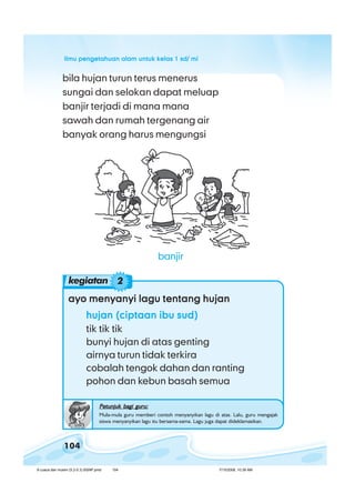 ilmu pengetahuan alam untuk kelas 1 sd/ miilmu pengetahuan alam untuk kelas 1 sd/ miilmu pengetahuan alam untuk kelas 1 sd/ miilmu pengetahuan alam untuk kelas 1 sd/ miilmu pengetahuan alam untuk kelas 1 sd/ mi
104
bila hujan turun terus menerus
sungai dan selokan dapat meluap
banjir terjadi di mana mana
sawah dan rumah tergenang air
banyak orang harus mengungsi
ayo menyanyi lagu tentang hujanayo menyanyi lagu tentang hujanayo menyanyi lagu tentang hujanayo menyanyi lagu tentang hujanayo menyanyi lagu tentang hujan
hujan (ciptaan ibu sud)hujan (ciptaan ibu sud)hujan (ciptaan ibu sud)hujan (ciptaan ibu sud)hujan (ciptaan ibu sud)
tik tik tik
bunyi hujan di atas genting
airnya turun tidak terkira
cobalah tengok dahan dan ranting
pohon dan kebun basah semua
Petunjuk bagi guru:Petunjuk bagi guru:Petunjuk bagi guru:Petunjuk bagi guru:Petunjuk bagi guru:
Mula-mula guru memberi contoh menyanyikan lagu di atas. Lalu, guru mengajak
siswa menyanyikan lagu itu bersama-sama. Lagu juga dapat dideklamasikan.
kegiatan 2
banjir
8 cuaca dan musim (5.2-5.3) BSNP.pmd 7/15/2008, 10:39 AM104
 