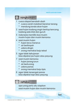 107
bab 8 cuaca dan musimbab 8 cuaca dan musimbab 8 cuaca dan musimbab 8 cuaca dan musimbab 8 cuaca dan musim
apa yang perlu aku siapkan
saat musim hujan dan musim kemarau
1 cuaca dapat berubah ubah
* cuaca cerah matahari bersinar terang
* mendung tanda akan hujan
2 saat hujan kadang angin bertiup kencang
kadang ada kilat dan guruh
3 indonesia memiliki dua musim
musim hujan dan musim kemarau
4 saat musim hujan
* hujan terus menerus
* air berlimpah
* udara dingin
* orang memakai baju tebal
5 agar tidak kehujanan
bisa dipakai jas hujan atau payung
7 saat musim kemarau
* hujan jarang turun
* air berkurang
* udara panas
* orang memakai baju tipis
8 agar tidak tersengat panas
bisa dipakai topi atau payung
8 cuaca dan musim (5.2-5.3) BSNP.pmd 7/15/2008, 10:39 AM107
 