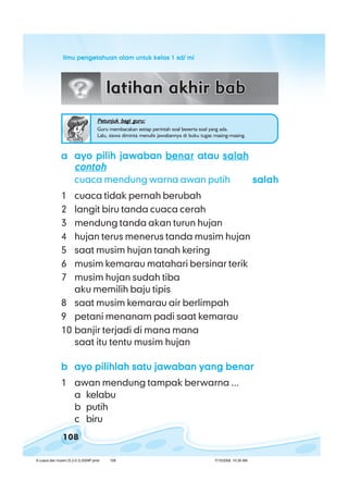 ilmu pengetahuan alam untuk kelas 1 sd/ miilmu pengetahuan alam untuk kelas 1 sd/ miilmu pengetahuan alam untuk kelas 1 sd/ miilmu pengetahuan alam untuk kelas 1 sd/ miilmu pengetahuan alam untuk kelas 1 sd/ mi
108
aaaaa ayo pilih jawabanayo pilih jawabanayo pilih jawabanayo pilih jawabanayo pilih jawaban benarbenarbenarbenarbenar atauatauatauatauatau salahsalahsalahsalahsalah
contohcontohcontohcontohcontoh
cuaca mendung warna awan putih salahsalahsalahsalahsalah
1 cuaca tidak pernah berubah
2 langit biru tanda cuaca cerah
3 mendung tanda akan turun hujan
4 hujan terus menerus tanda musim hujan
5 saat musim hujan tanah kering
6 musim kemarau matahari bersinar terik
7 musim hujan sudah tiba
aku memilih baju tipis
8 saat musim kemarau air berlimpah
9 petani menanam padi saat kemarau
10 banjir terjadi di mana mana
saat itu tentu musim hujan
bbbbb ayo pilihlah satu jawaban yang benarayo pilihlah satu jawaban yang benarayo pilihlah satu jawaban yang benarayo pilihlah satu jawaban yang benarayo pilihlah satu jawaban yang benar
1 awan mendung tampak berwarna ...
a kelabu
b putih
c biru
Petunjuk bagi guru:Petunjuk bagi guru:Petunjuk bagi guru:Petunjuk bagi guru:Petunjuk bagi guru:
Guru membacakan setiap perintah soal beserta soal yang ada.
Lalu, siswa diminta menulis jawabannya di buku tugas masing-masing.
8 cuaca dan musim (5.2-5.3) BSNP.pmd 7/15/2008, 10:39 AM108
 