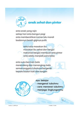 1
bab 1 tubuhkubab 1 tubuhkubab 1 tubuhkubab 1 tubuhkubab 1 tubuhku
anto anak yang rajin
setiap hari anto bangun pagi
anto membersihkan kamar lalu mandi
badannya bersih giginya putih
anto suka masakan ibu
masakan ibu sehat dan bergizi
makanan bergizi membuat anto pintar
anto selalu menjadi juara kelas
anto suka bermain bola
menendang dan menangkap bola
semua anggota tubuhnya bergerak
kepala badan kaki dan tangan
ayo belajarayo belajarayo belajarayo belajarayo belajar
- mengenal tubuhmu- mengenal tubuhmu- mengenal tubuhmu- mengenal tubuhmu- mengenal tubuhmu
- cara merawat tubuhmu- cara merawat tubuhmu- cara merawat tubuhmu- cara merawat tubuhmu- cara merawat tubuhmu
- menjaga lingkunganmu- menjaga lingkunganmu- menjaga lingkunganmu- menjaga lingkunganmu- menjaga lingkunganmu
tema
1 anak sehat dan pintar
1 tubuhku (1.1) BSNP.pmd 7/15/2008, 11:03 AM1
 
