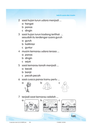 109
bab 8 cuaca dan musimbab 8 cuaca dan musimbab 8 cuaca dan musimbab 8 cuaca dan musimbab 8 cuaca dan musim
2 saat hujan turun udara menjadi ...
a hangat
b panas
c dingin
3 saat hujan turun kadang terlihat ...
sesudah itu terdengar suara guruh
a guruh
b halilintar
c guntur
4 musim kemarau udara terasa ...
a panas
b dingin
c sejuk
5 saat kemarau tanah menjadi ...
a becek
b banjir
c pecah pecah
6 saat cuaca panas kamu perlu ...
a b c
7 terjadi saat kemarau adalah ...
a b c
8 cuaca dan musim (5.2-5.3) BSNP.pmd 7/15/2008, 10:39 AM109
 