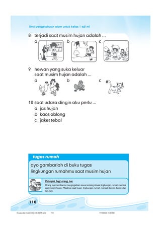 ilmu pengetahuan alam untuk kelas 1 sd/ miilmu pengetahuan alam untuk kelas 1 sd/ miilmu pengetahuan alam untuk kelas 1 sd/ miilmu pengetahuan alam untuk kelas 1 sd/ miilmu pengetahuan alam untuk kelas 1 sd/ mi
110
8 terjadi saat musim hujan adalah ...
a b c
9 hewan yang suka keluar
saat musim hujan adalah ...
a b c
10 saat udara dingin aku perlu ...
a jas hujan
b kaos oblong
c jaket tebal
tugas rumah
ayo gambarlah di buku tugas
lingkungan rumahmu saat musim hujan
Petunjuk bagi orang tua:Petunjuk bagi orang tua:Petunjuk bagi orang tua:Petunjuk bagi orang tua:Petunjuk bagi orang tua:
Orang tua membantu mengingatkan siswa tentang situasi lingkungan rumah mereka
saat musim hujan. Misalnya: saat hujan lingkungan rumah menjadi becek, banjir, dan
lain-lain.
8 cuaca dan musim (5.2-5.3) BSNP.pmd 7/15/2008, 10:39 AM110
 